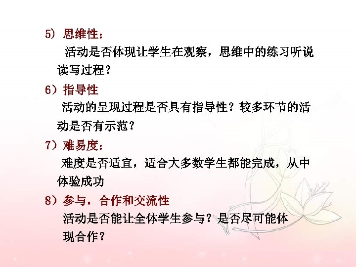 5) 思维性： 活动是否体现让学生在观察，思维中的练习听说 读写过程？ 6）指导性 活动的呈现过程是否具有指导性？较多环节的活 动是否有示范？ 7）难易度： 难度是否适宜，适合大多数学生都能完成，从中 体验成功 8）参与，合作和交流性 活动是否能让全体学生参与？是否尽可能体 现合作？ 