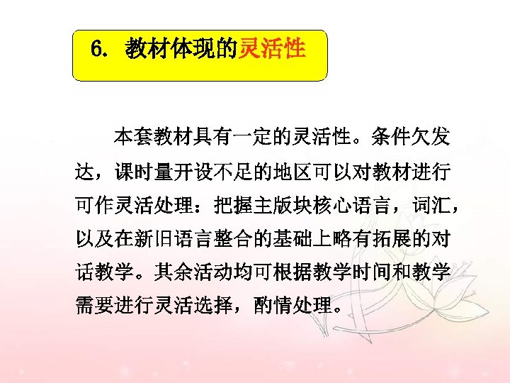 6. 教材体现的灵活性 本套教材具有一定的灵活性。条件欠发 达，课时量开设不足的地区可以对教材进行 可作灵活处理：把握主版块核心语言，词汇， 以及在新旧语言整合的基础上略有拓展的对 话教学。其余活动均可根据教学时间和教学 需要进行灵活选择，酌情处理。 