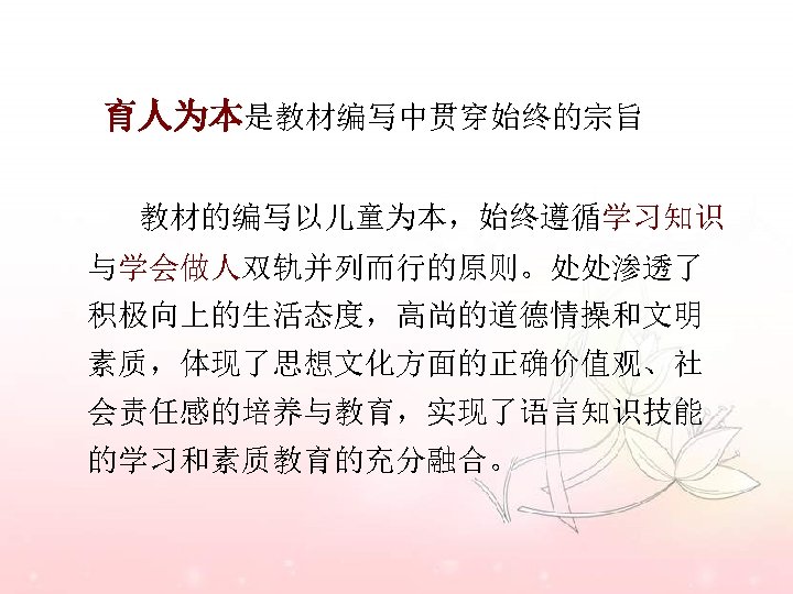 育人为本是教材编写中贯穿始终的宗旨 教材的编写以儿童为本，始终遵循学习知识 与学会做人双轨并列而行的原则。处处渗透了 积极向上的生活态度，高尚的道德情操和文明 素质，体现了思想文化方面的正确价值观、社 会责任感的培养与教育，实现了语言知识技能 的学习和素质教育的充分融合。 