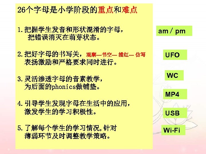 26个字母是小学阶段的重点和难点 1. 把握学生发音和形状混淆的字母， 把错误消灭在萌芽状态。 2. 把好字母的书写关，观察—书空— 描红— 仿写 表扬激励和严格要求同时进行。 3. 灵活渗透字母的音素教学， 为后面的phonics做铺垫。 am／pm UFO