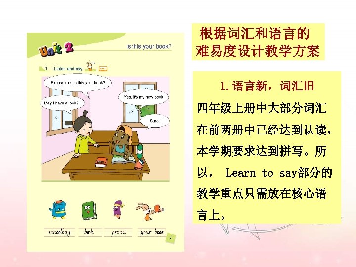 根据词汇和语言的 难易度设计教学方案 1. 语言新，词汇旧 四年级上册中大部分词汇 在前两册中已经达到认读， 本学期要求达到拼写。所 以， Learn to say部分的 教学重点只需放在核心语 言上。 
