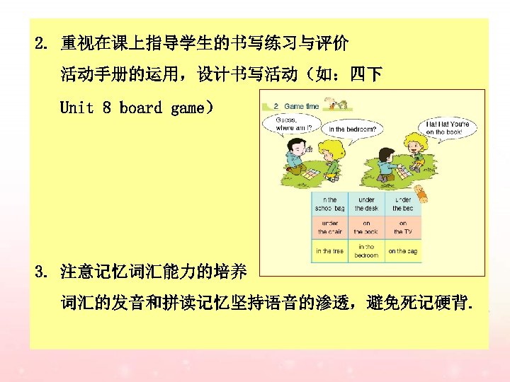 2. 重视在课上指导学生的书写练习与评价 活动手册的运用，设计书写活动（如：四下 Unit 8 board game） 3. 注意记忆词汇能力的培养 词汇的发音和拼读记忆坚持语音的渗透，避免死记硬背. 