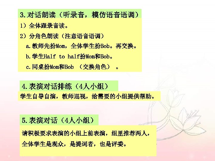 3. 对话朗读（听录音，模仿语音语调） 1）全体跟录音读。 2）分角色朗读（注意语音语调） a. 教师先扮Mom，全体学生扮Bob。再交换。 b. 学生Half to half扮Mom和Bob。 c. 同桌扮Mom和Bob （交换角色） 。