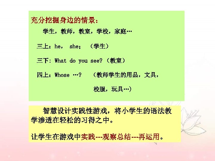充分挖掘身边的情景： 学生，教师，教室，学校，家庭… 三上：he， she； （学生） 三下: What do you see? （教室） 四上：Whose …? （教师学生的用品，文具，