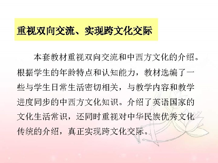 重视双向交流、实现跨文化交际 本套教材重视双向交流和中西方文化的介绍。 根据学生的年龄特点和认知能力，教材选编了一 些与学生日常生活密切相关，与教学内容和教学 进度同步的中西方文化知识。介绍了英语国家的 文化生活常识，还同时重视对中华民族优秀文化 传统的介绍，真正实现跨文化交际。 