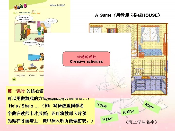 A Game（用教师卡拼成HOUSE） 第一课时 的核心语言没有难度， 可以用做游戏的方式熟练运用Where is…? He’s / She’s … （如：写班级里同学名 Kathy 字藏在教师卡片后面；还可将教师卡片预 先贴在各面墙上，课中插入听听做做游戏。）