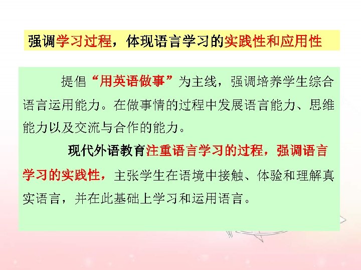 强调学习过程，体现语言学习的实践性和应用性 提倡“用英语做事”为主线，强调培养学生综合 语言运用能力。在做事情的过程中发展语言能力、思维 能力以及交流与合作的能力。 现代外语教育注重语言学习的过程，强调语言 学习的实践性，主张学生在语境中接触、体验和理解真 实语言，并在此基础上学习和运用语言。 