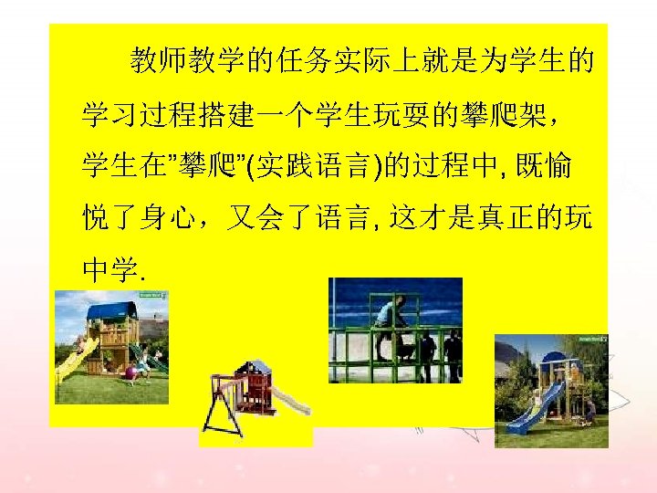 教师教学的任务实际上就是为学生的 学习过程搭建一个学生玩耍的攀爬架， 学生在”攀爬”(实践语言)的过程中, 既愉 悦了身心，又会了语言, 这才是真正的玩 中学. 
