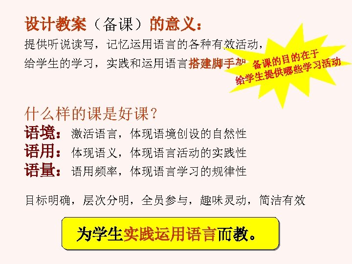 设计教案（备课）的意义： 提供听说读写，记忆运用语言的各种有效活动， 于 目的在 活动 给学生的学习，实践和运用语言搭建脚手架。 课的 些学习 备 哪 生提供 给学 什么样的课是好课？ 语境：激活语言，体现语境创设的自然性