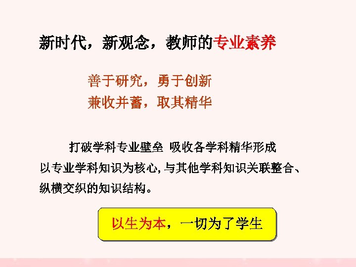 新时代，新观念，教师的专业素养 善于研究，勇于创新 兼收并蓄，取其精华 打破学科专业壁垒 吸收各学科精华形成 以专业学科知识为核心, 与其他学科知识关联整合、 纵横交织的知识结构。 以生为本，一切为了学生 