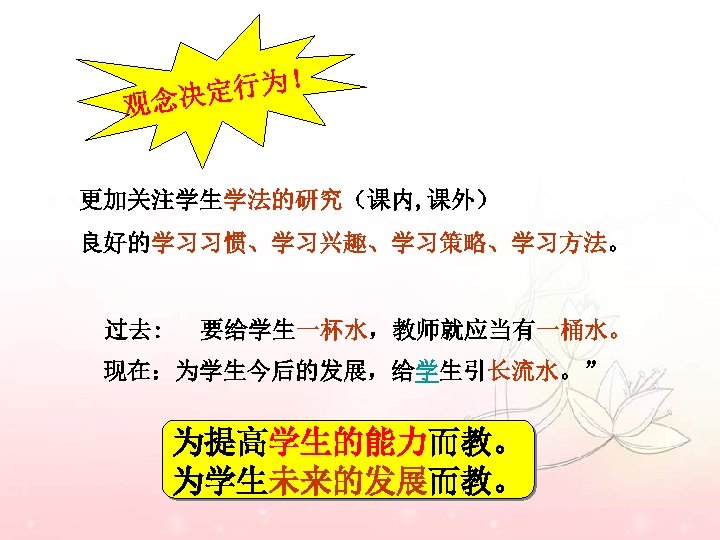 定行为！ 观念决 更加关注学生学法的研究（课内, 课外） 良好的学习习惯、学习兴趣、学习策略、学习方法。 过去: 要给学生一杯水，教师就应当有一桶水。 现在：为学生今后的发展，给学生引长流水。” 为提高学生的能力而教。 为学生未来的发展而教。 