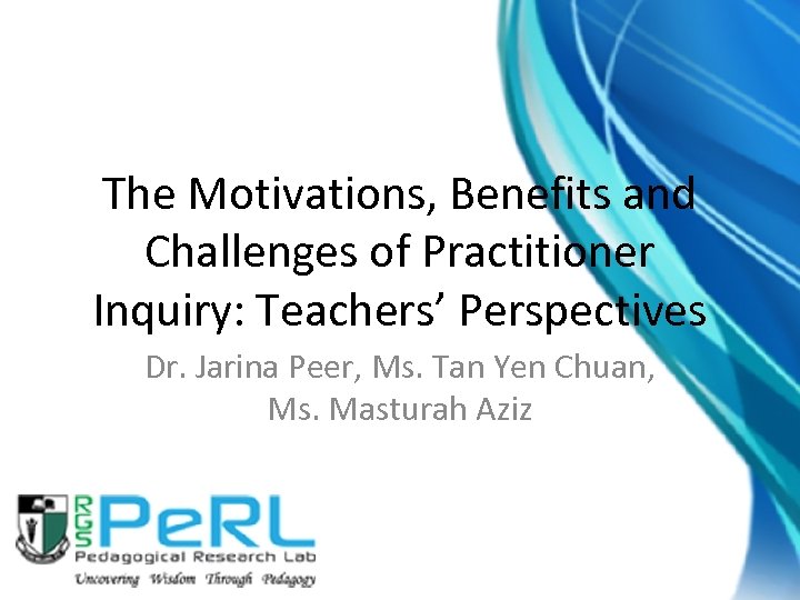 The Motivations, Benefits and Challenges of Practitioner Inquiry: Teachers’ Perspectives Dr. Jarina Peer, Ms.