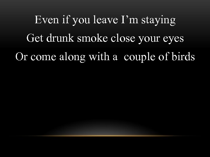 Even if you leave I’m staying Get drunk smoke close your eyes Or come