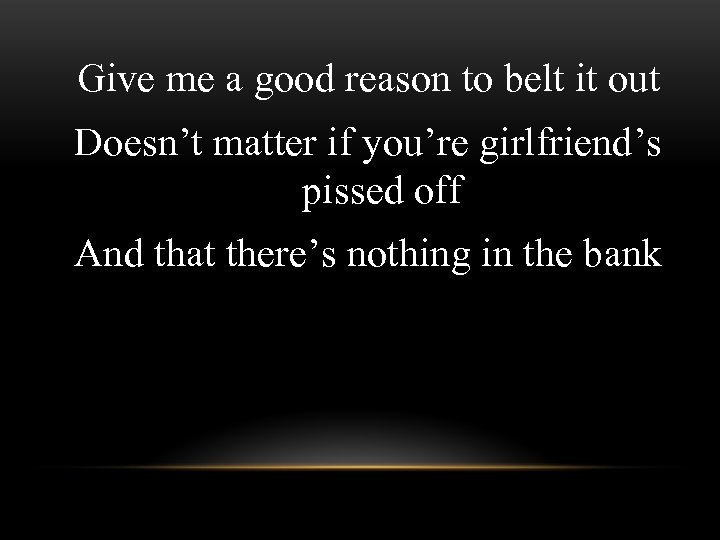 Give me a good reason to belt it out Doesn’t matter if you’re girlfriend’s