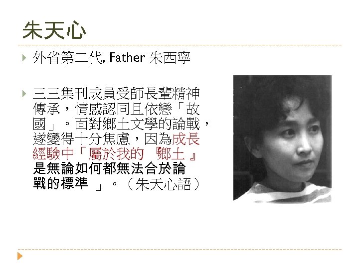 朱天心 外省第二代, Father 朱西寧 三三集刊成員受師長輩精神 傳承，情感認同且依戀「故 國」。面對鄉土文學的論戰， 遂變得十分焦慮，因為成長 經驗中「屬於我的 『 鄉土 』 是無論如何都無法合於論 戰的標準