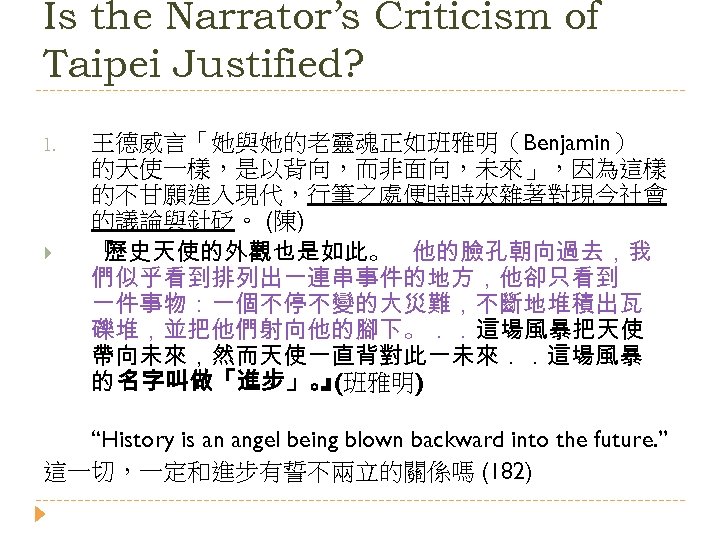 Is the Narrator’s Criticism of Taipei Justified? 1. 王德威言「她與她的老靈魂正如班雅明（Benjamin） 的天使一樣，是以背向，而非面向，未來」，因為這樣 的不甘願進入現代，行筆之處便時時夾雜著對現今社會 的議論與針砭。 (陳) 『