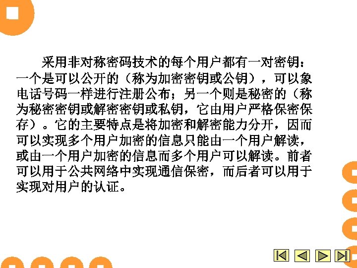 采用非对称密码技术的每个用户都有一对密钥： 一个是可以公开的（称为加密密钥或公钥），可以象 电话号码一样进行注册公布；另一个则是秘密的（称 为秘密密钥或解密密钥或私钥，它由用户严格保密保 存）。它的主要特点是将加密和解密能力分开，因而 可以实现多个用户加密的信息只能由一个用户解读， 或由一个用户加密的信息而多个用户可以解读。前者 可以用于公共网络中实现通信保密，而后者可以用于 实现对用户的认证。 
