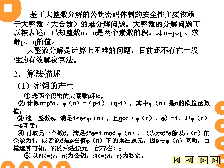 基于大整数分解的公钥密码体制的安全性主要依赖 于大整数（大合数）的难分解问题。大整数的分解问题可 以被表述：已知整数n，n是两个素数的积，即n=p. q 。求 解p、q的值。 大整数分解是计算上困难的问题，目前还不存在一般 性的有效解决算法。 2．算法描述 （1）密钥的产生 ① 选两个保密的大素数p和q； ② 计算n=p*q，φ（n）=（p-1）（q-1），其中φ（n）是n的欧拉函数