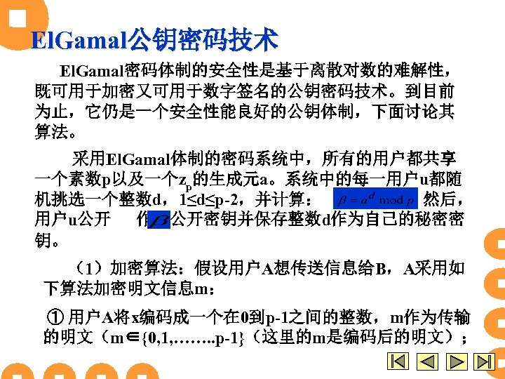 El. Gamal公钥密码技术 El. Gamal密码体制的安全性是基于离散对数的难解性， 既可用于加密又可用于数字签名的公钥密码技术。到目前 为止，它仍是一个安全性能良好的公钥体制，下面讨论其 算法。 采用El. Gamal体制的密码系统中，所有的用户都共享 一个素数p以及一个zp的生成元a。系统中的每一用户u都随 机挑选一个整数d，1≤d≤p-2，并计算： ，然后， 用户u公开 作为公开密钥并保存整数d作为自己的秘密密