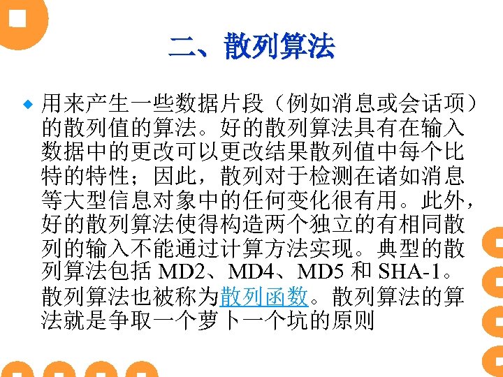二、散列算法 ® 用来产生一些数据片段（例如消息或会话项） 的散列值的算法。好的散列算法具有在输入 数据中的更改可以更改结果散列值中每个比 特的特性；因此，散列对于检测在诸如消息 等大型信息对象中的任何变化很有用。此外， 好的散列算法使得构造两个独立的有相同散 列的输入不能通过计算方法实现。典型的散 列算法包括 MD 2、MD 4、MD 5