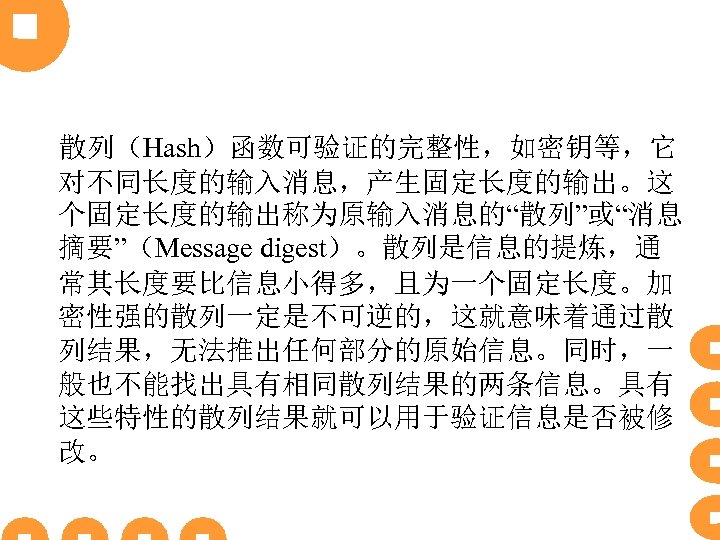 散列（Hash）函数可验证的完整性，如密钥等，它 对不同长度的输入消息，产生固定长度的输出。这 个固定长度的输出称为原输入消息的“散列”或“消息 摘要”（Message digest）。散列是信息的提炼，通 常其长度要比信息小得多，且为一个固定长度。加 密性强的散列一定是不可逆的，这就意味着通过散 列结果，无法推出任何部分的原始信息。同时，一 般也不能找出具有相同散列结果的两条信息。具有 这些特性的散列结果就可以用于验证信息是否被修 改。 