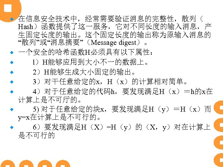 ® ® ® ® 在信息安全技术中，经常需要验证消息的完整性，散列（ Hash）函数提供了这一服务，它对不同长度的输入消息，产 生固定长度的输出。这个固定长度的输出称为原输入消息的 “散列”或“消息摘要”（Message digest）。 一个安全的哈希函数H必须具有以下属性： 　　l）H能够应用到大小不一的数据上。 　　2）H能够生成大小固定的输出。 　　3）对干任意给定的x，H（x）的计算相对简单。 　　4）对于任意给定的代码h，要发现满足H（x）＝h的x在