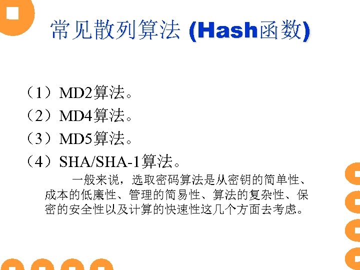 常见散列算法 (Hash函数) （1）MD 2算法。 （2）MD 4算法。 （3）MD 5算法。 （4）SHA/SHA-1算法。 一般来说，选取密码算法是从密钥的简单性、 成本的低廉性、管理的简易性、算法的复杂性、保 密的安全性以及计算的快速性这几个方面去考虑。 