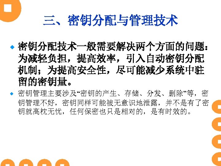 三、密钥分配与管理技术 ® 密钥分配技术一般需要解决两个方面的问题： 为减轻负担，提高效率，引入自动密钥分配 机制；为提高安全性，尽可能减少系统中驻 留的密钥量。 ® 密钥管理主要涉及“密钥的产生、存储、分发、删除”等，密 钥管理不好，密钥同样可能被无意识地泄露，并不是有了密 钥就高枕无忧，任何保密也只是相对的，是有时效的。 