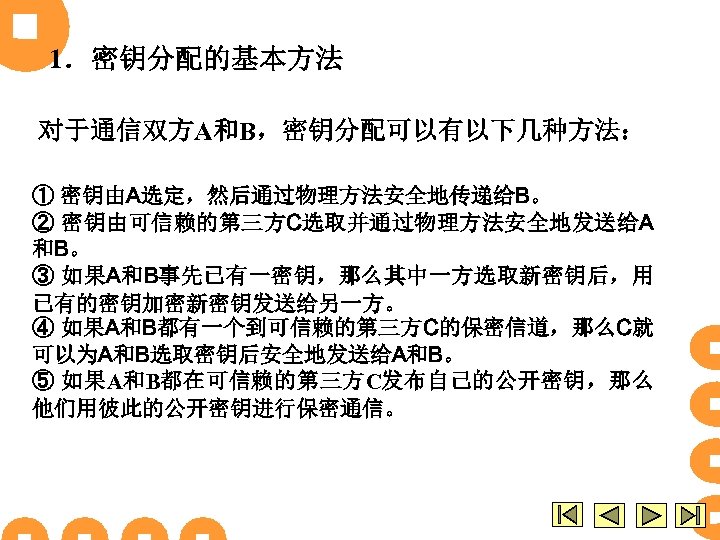 1．密钥分配的基本方法 对于通信双方A和B，密钥分配可以有以下几种方法： ① 密钥由A选定，然后通过物理方法安全地传递给B。 ② 密钥由可信赖的第三方C选取并通过物理方法安全地发送给A 和B。 ③ 如果A和B事先已有一密钥，那么其中一方选取新密钥后，用 已有的密钥加密新密钥发送给另一方。 ④ 如果A和B都有一个到可信赖的第三方C的保密信道，那么C就 可以为A和B选取密钥后安全地发送给A和B。 ⑤