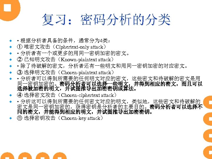 复习：密码分析的分类 • 根据分析者具备的条件，通常分为 4类： ① 唯密文攻击（Ciphertext-only attack） • 分析者有一个或更多的用同一密钥加密的密文。 ② 已知明文攻击（Known-plaintext attack） • 除了待破解的密文，分析者还有一些明文和用同一密钥加密的对应密文。