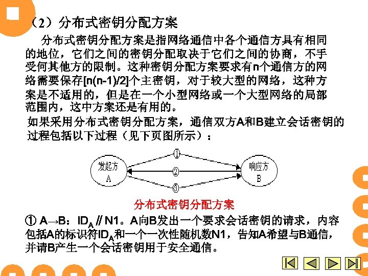 （2）分布式密钥分配方案是指网络通信中各个通信方具有相同 的地位，它们之间的密钥分配取决于它们之间的协商，不手 受何其他方的限制。这种密钥分配方案要求有n个通信方的网 络需要保存[n(n-1)/2]个主密钥，对于较大型的网络，这种方 案是不适用的，但是在一个小型网络或一个大型网络的局部 范围内，这中方案还是有用的。 如果采用分布式密钥分配方案，通信双方A和B建立会话密钥的 过程包括以下过程（见下页图所示）： 分布式密钥分配方案 ① A→B：IDA∥N 1。A向B发出一个要求会话密钥的请求，内容 包括A的标识符IDA和一个一次性随机数N 1，告知A希望与B通信，
