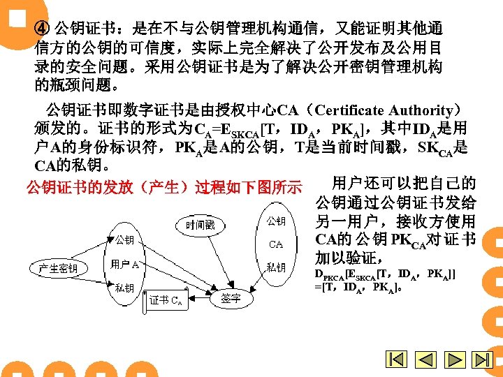 ④ 公钥证书：是在不与公钥管理机构通信，又能证明其他通 信方的公钥的可信度，实际上完全解决了公开发布及公用目 录的安全问题。采用公钥证书是为了解决公开密钥管理机构 的瓶颈问题。 公钥证书即数字证书是由授权中心CA（Certificate Authority） 颁发的。证书的形式为CA=ESKCA[T，IDA，PKA]，其中IDA是用 户A的身份标识符，PKA是A的公钥，T是当前时间戳，SKCA是 CA的私钥。 用户还可以把自己的 公钥证书的发放（产生）过程如下图所示 公钥通过公钥证书发给 另一用户，接收方使用