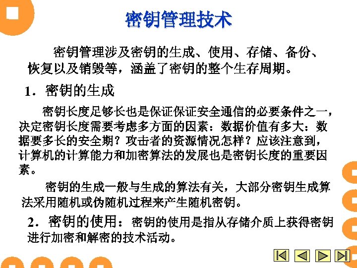 密钥管理技术 密钥管理涉及密钥的生成、使用、存储、备份、 恢复以及销毁等，涵盖了密钥的整个生存周期。 1．密钥的生成 密钥长度足够长也是保证保证安全通信的必要条件之一， 决定密钥长度需要考虑多方面的因素：数据价值有多大：数 据要多长的安全期？攻击者的资源情况怎样？应该注意到， 计算机的计算能力和加密算法的发展也是密钥长度的重要因 素。 密钥的生成一般与生成的算法有关，大部分密钥生成算 法采用随机或伪随机过程来产生随机密钥。 2．密钥的使用：密钥的使用是指从存储介质上获得密钥 进行加密和解密的技术活动。 