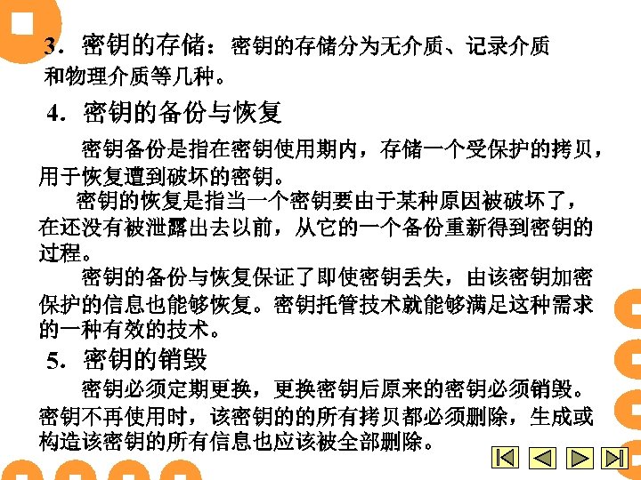 3．密钥的存储：密钥的存储分为无介质、记录介质 和物理介质等几种。 4．密钥的备份与恢复 密钥备份是指在密钥使用期内，存储一个受保护的拷贝， 用于恢复遭到破坏的密钥。 密钥的恢复是指当一个密钥要由于某种原因被破坏了， 在还没有被泄露出去以前，从它的一个备份重新得到密钥的 过程。 密钥的备份与恢复保证了即使密钥丢失，由该密钥加密 保护的信息也能够恢复。密钥托管技术就能够满足这种需求 的一种有效的技术。 5．密钥的销毁 密钥必须定期更换，更换密钥后原来的密钥必须销毁。 密钥不再使用时，该密钥的的所有拷贝都必须删除，生成或
