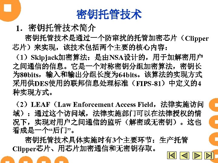 密钥托管技术 1．密钥托管技术简介 密钥托管技术是通过一个防窜扰的托管加密芯片（Clipper 芯片）来实现，该技术包括两个主要的核心内容： （1）Skipjack加密算法：是由NSA设计的，用于加解密用户 之间通信的信息。它是一个对称密钥分组加密算法，密钥长 为 80 bits，输入和输出分组长度为 64 bits。该算法的实现方式 采用供DES使用的联邦信息处理标准（FIPS-81）中定义的4 种实现方式。 （2）LEAF（Law