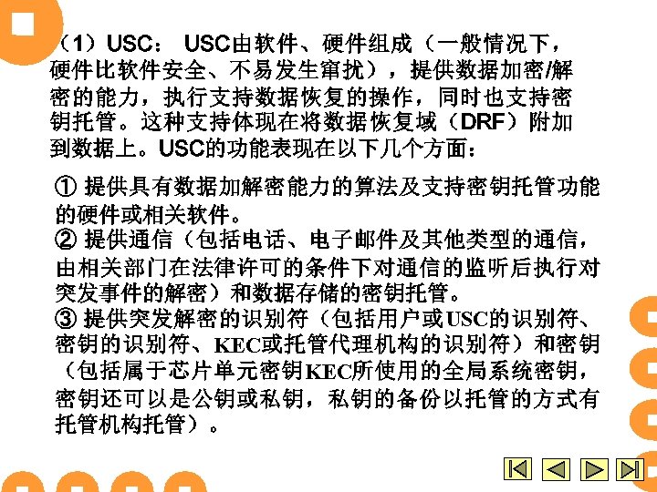 （1）USC： USC由软件、硬件组成（一般情况下， 硬件比软件安全、不易发生窜扰），提供数据加密/解 密的能力，执行支持数据恢复的操作，同时也支持密 钥托管。这种支持体现在将数据恢复域（DRF）附加 到数据上。USC的功能表现在以下几个方面： ① 提供具有数据加解密能力的算法及支持密钥托管功能 的硬件或相关软件。 ② 提供通信（包括电话、电子邮件及其他类型的通信， 由相关部门在法律许可的条件下对通信的监听后执行对 突发事件的解密）和数据存储的密钥托管。 ③