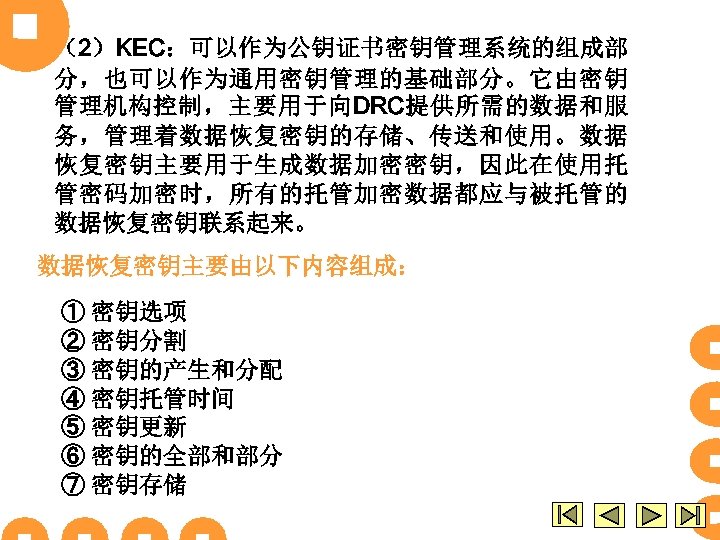 （2）KEC：可以作为公钥证书密钥管理系统的组成部 分，也可以作为通用密钥管理的基础部分。它由密钥 管理机构控制，主要用于向DRC提供所需的数据和服 务，管理着数据恢复密钥的存储、传送和使用。数据 恢复密钥主要用于生成数据加密密钥，因此在使用托 管密码加密时，所有的托管加密数据都应与被托管的 数据恢复密钥联系起来。 数据恢复密钥主要由以下内容组成： ① 密钥选项 ② 密钥分割 ③ 密钥的产生和分配