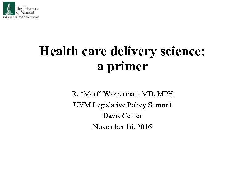 Health care delivery science: a primer R. “Mort” Wasserman, MD, MPH UVM Legislative Policy