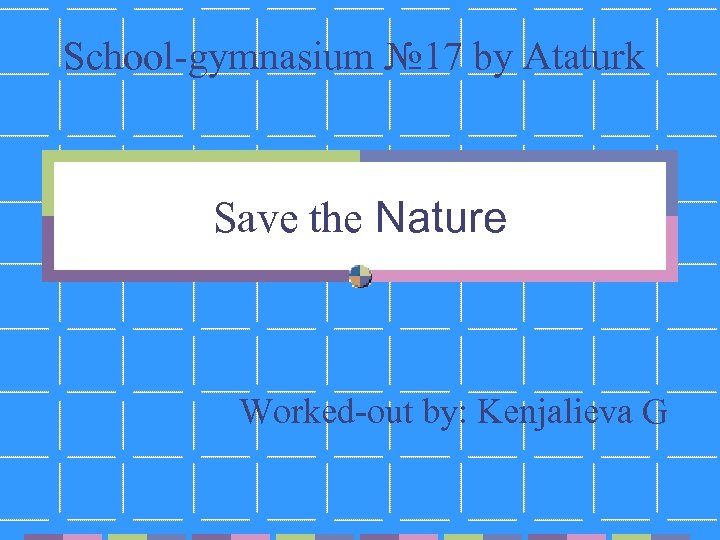 School-gymnasium № 17 by Ataturk Save the Nature Worked-out by: Kenjalieva G 