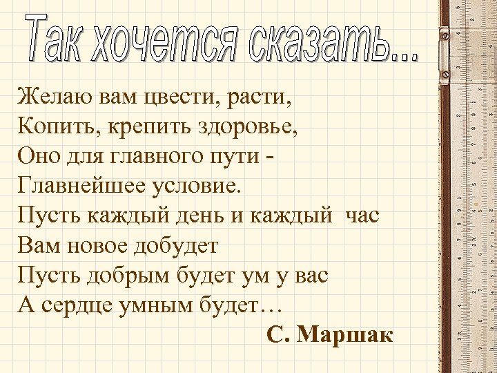 Желаю вам цвести, расти, Копить, крепить здоровье, Оно для главного пути Главнейшее условие. Пусть