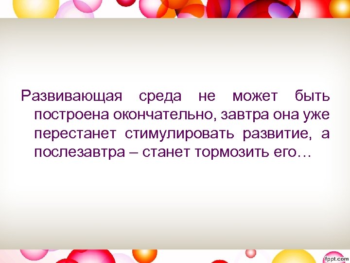 Развивающая среда не может быть построена окончательно, завтра она уже перестанет стимулировать развитие, а