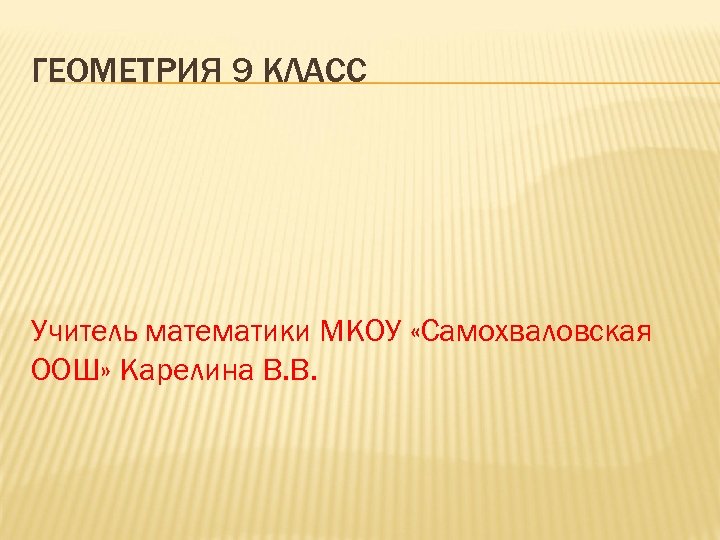 ГЕОМЕТРИЯ 9 КЛАСС Учитель математики МКОУ «Самохваловская ООШ» Карелина В. В. 