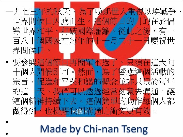 一九七三年的秋天，為了喚起世人重視以埃戰爭， 世界問候日因應而生。這個節日的目的在於倡 導世界和平，打破國際藩籬。從此之後，有一 百八十個國家在每年的十一月二十一日慶祝世 界問候日。 • 要參與這個節日再簡單不過了。只須在這天向 十個人問候即可。然而，為了響應這個活動的 宗旨，促進和平與和諧的概念並非只限於每年 的這一天。我們可以透過經常刻意去溝通，讓 這個精神持續下去。這個簡單的動作每個人都 做得到，也提醒我們溝通比衝突更有效。 • •