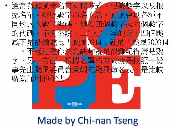  • 通常為颱風命名有兩種方式：根據數字以及根 據名單。按照數字命名的話，颱風會以各種不 同形式的數字編碼，例如四個數字或六個數字 的代碼。舉例來說，二○○三年的第十四個颱 風不是被編號為「颱風 0314」就是「颱風 200314 」。不過這種作法的缺點就是很難記得清楚數 字。另一方面，根據名單的方式就是按照一份 事先由颱風委員會彙編的颱風命名表，是比較 廣為採用的作法。 