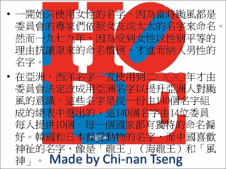  • 一開始只使用女性的名字，因為當時颱風都是 委員會的專家們依照女友或太太的名字來命名。 然而一九七九年，因為受到女性以性別平等的 理由抗議原來的命名慣例，才進而納入男性的 名字。 • 在亞洲，西洋名字一直使用到二○○○年才由 委員會決定改成用亞洲名字以提升亞洲人對颱 風的意識。這些名字是從一份由 140個名字組 成的總表中選出的，這 140個名字由