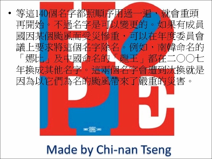  • 等這 140個名字都照順序用過一遍，就會重頭 再開始。不過名字是可以變更的。如果有成員 國因某個颱風而受災慘重，可以在年度委員會 議上要求將這個名字除名。例如，南韓命名的 「娜比」及中國命名的「龍王」都在二○○七 年換成其他名字。這兩個名字會遭到汰換就是 因為以它們為名的颱風帶來了嚴重的災害。 
