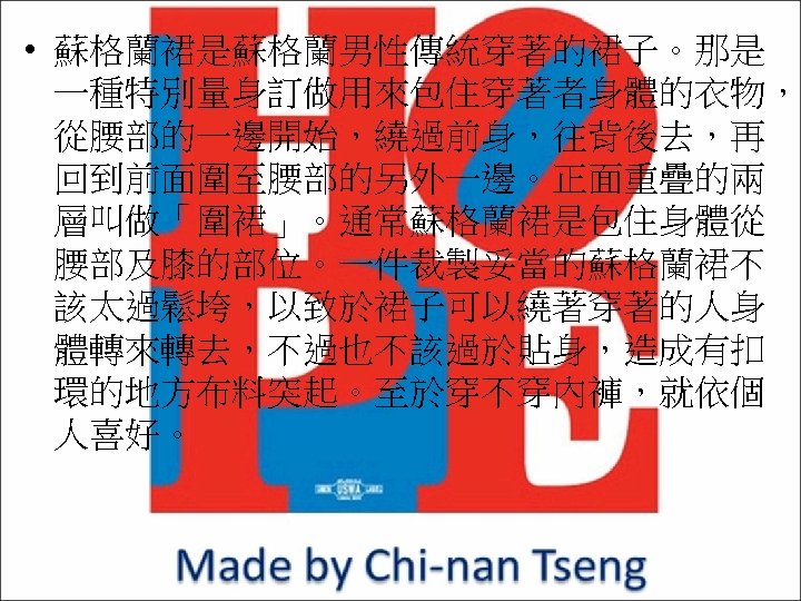  • 蘇格蘭裙是蘇格蘭男性傳統穿著的裙子。那是 一種特別量身訂做用來包住穿著者身體的衣物， 從腰部的一邊開始，繞過前身，往背後去，再 回到前面圍至腰部的另外一邊。正面重疊的兩 層叫做「圍裙」。通常蘇格蘭裙是包住身體從 腰部及膝的部位。一件裁製妥當的蘇格蘭裙不 該太過鬆垮，以致於裙子可以繞著穿著的人身 體轉來轉去，不過也不該過於貼身，造成有扣 環的地方布料突起。至於穿不穿內褲，就依個 人喜好。 