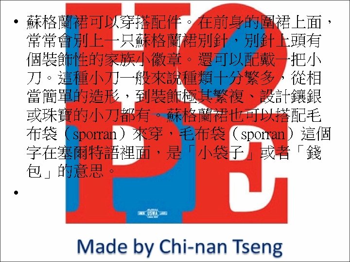  • 蘇格蘭裙可以穿搭配件。在前身的圍裙上面， 常常會別上一只蘇格蘭裙別針，別針上頭有 個裝飾性的家族小徽章。還可以配戴一把小 刀。這種小刀一般來說種類十分繁多，從相 當簡單的造形，到裝飾極其繁複、設計鑲銀 或珠寶的小刀都有。蘇格蘭裙也可以搭配毛 布袋（sporran）來穿，毛布袋（sporran）這個 字在塞爾特語裡面，是「小袋子」或者「錢 包」的意思。 • 