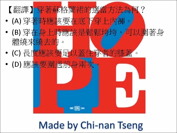 【翻譯】穿著蘇格蘭裙的適當方法為何？ • (A) 穿著時應該要在底下穿上內褲。 • (B) 穿在身上時應該是鬆鬆垮垮，可以圍著身 體繞來繞去的。 • (C) 長度應該要足以蓋住穿者的膝蓋。 • (D) 應該要圍過前身兩次。