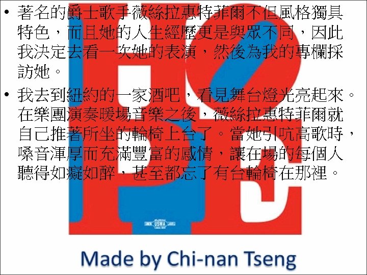  • 著名的爵士歌手薇絲拉惠特菲爾不但風格獨具 特色，而且她的人生經歷更是與眾不同，因此 我決定去看一次她的表演，然後為我的專欄採 訪她。 • 我去到紐約的一家酒吧，看見舞台燈光亮起來。 在樂團演奏暖場音樂之後，薇絲拉惠特菲爾就 自己推著所坐的輪椅上台了。當她引吭高歌時， 嗓音渾厚而充滿豐富的感情，讓在場的每個人 聽得如癡如醉，甚至都忘了有台輪椅在那裡。 